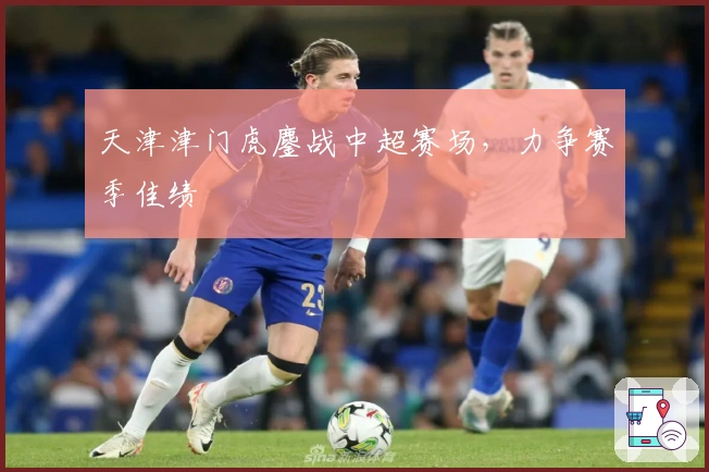 天津津门虎鏖战中超赛场，力争赛季佳绩