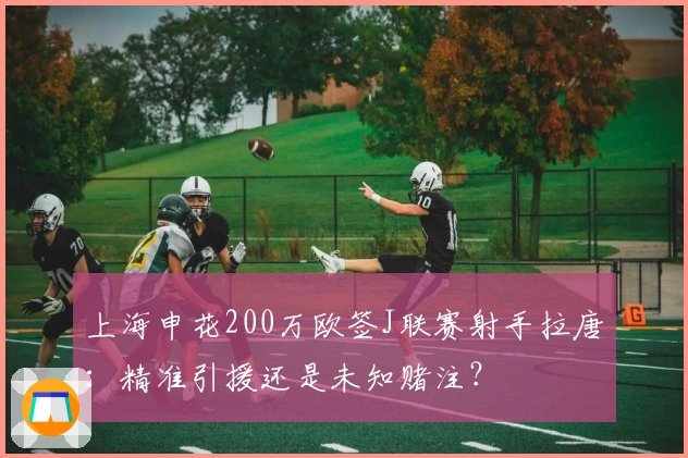 上海申花200万欧签J联赛射手拉唐：精准引援还是未知赌注？