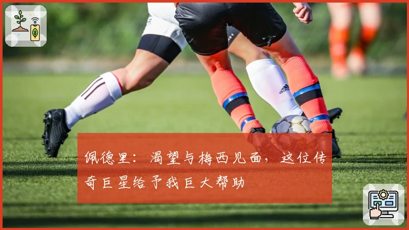 佩德里：渴望与梅西见面，这位传奇巨星给予我巨大帮助