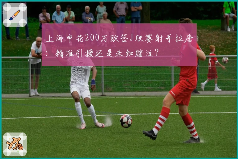 上海申花200万欧签J联赛射手拉唐：精准引援还是未知赌注？