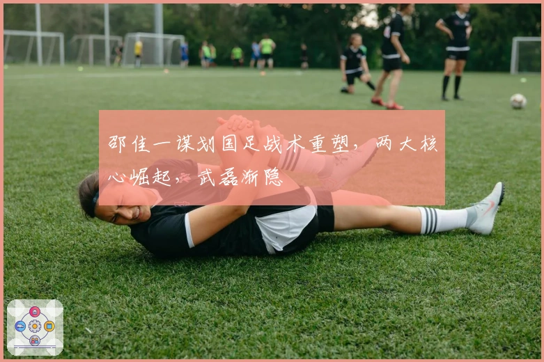 邵佳一谋划国足战术重塑，两大核心崛起，武磊渐隐