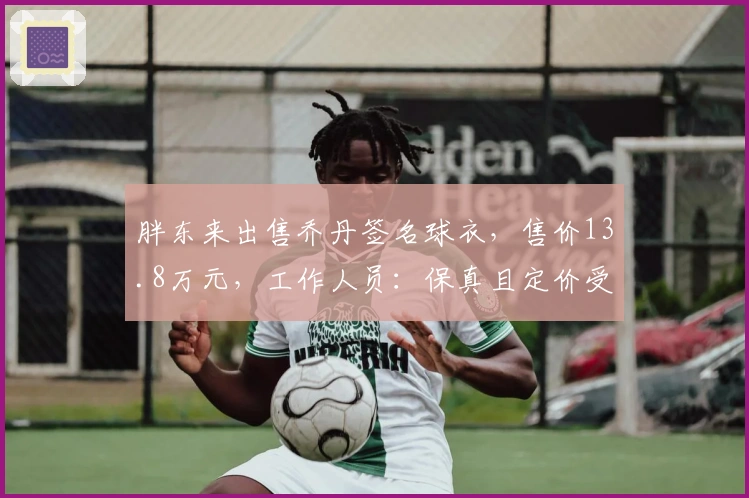 胖东来出售乔丹签名球衣，售价13.8万元，工作人员：保真且定价受成本影响