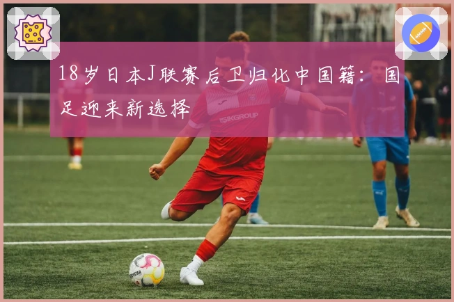 18岁日本J联赛后卫归化中国籍：国足迎来新选择