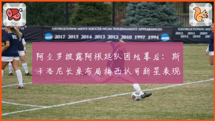 阿圭罗披露阿根廷队团结幕后：斯卡洛尼长桌布局梅西认可新星表现