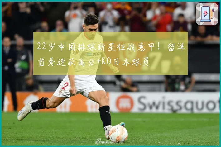 22岁中国排球新星征战意甲！留洋首秀连获高分+KO日本球员